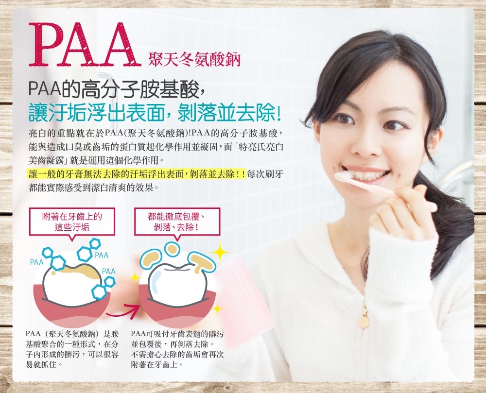 日本俏樂斯 特亮氏亮白美齒凝露添加PAA的高分子胺基酸-聚天冬胺酸鈉，讓附著在牙齒上的污垢徹底包覆、剝落、去除。